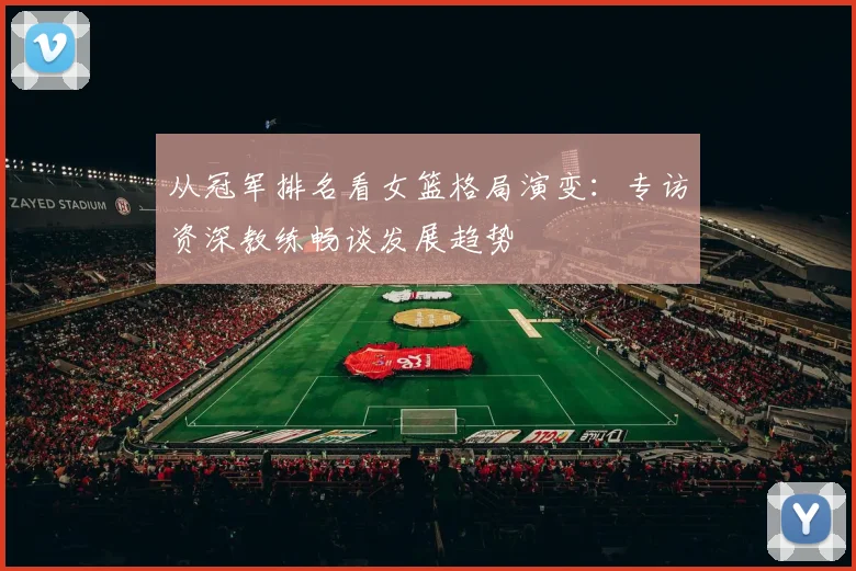 从冠军排名看女篮格局演变：专访资深教练畅谈发展趋势
