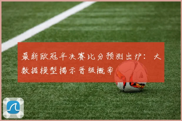 最新欧冠半决赛比分预测出炉：大数据模型揭示晋级概率
