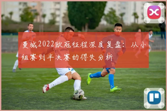 曼城2022欧冠征程深度复盘：从小组赛到半决赛的得失分析