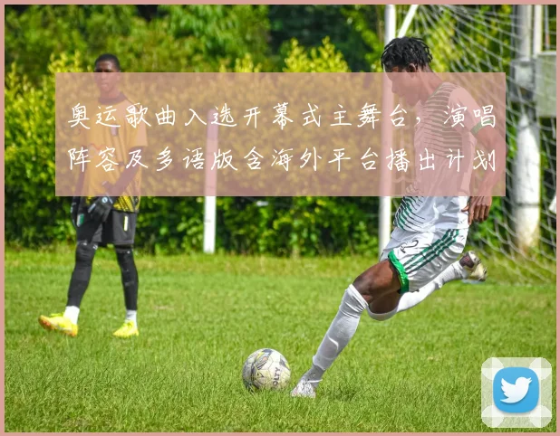 奥运歌曲入选开幕式主舞台，演唱阵容及多语版含海外平台播出计划公布