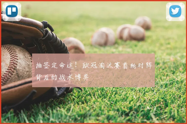 抽签定命运！欧冠淘汰赛首轮对阵背后的战术博弈