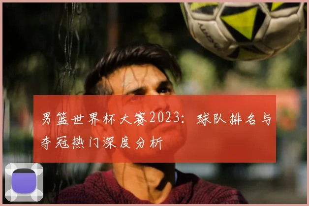 男篮世界杯大赛2023：球队排名与夺冠热门深度分析