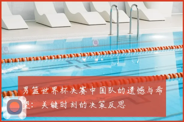 男篮世界杯决赛中国队的遗憾与希望：关键时刻的决策反思