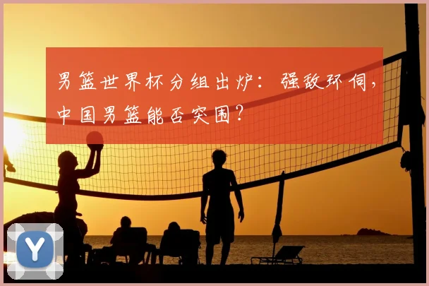 男篮世界杯分组出炉：强敌环伺，中国男篮能否突围？
