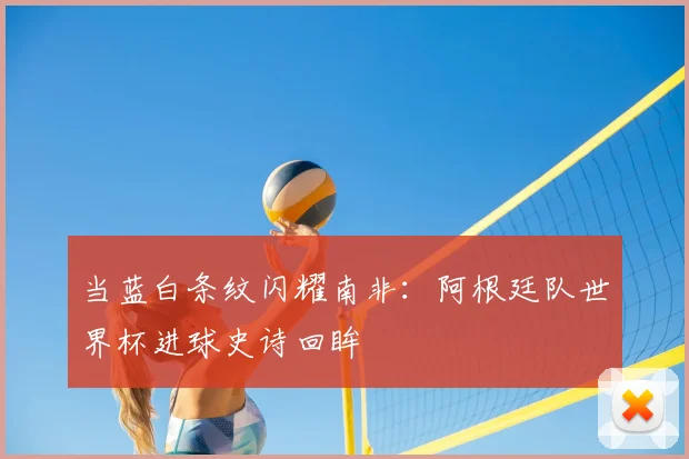 当蓝白条纹闪耀南非：阿根廷队世界杯进球史诗回眸