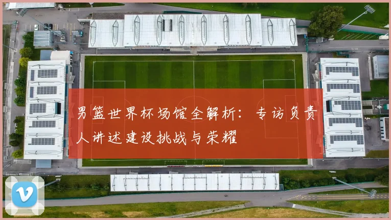 男篮世界杯场馆全解析：专访负责人讲述建设挑战与荣耀