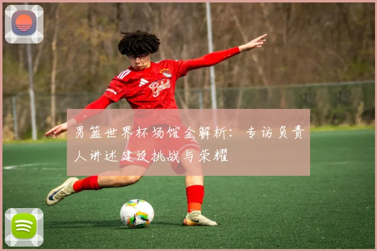 男篮世界杯场馆全解析：专访负责人讲述建设挑战与荣耀