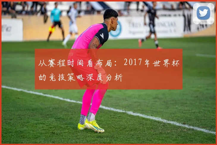 从赛程时间看布局：2017年世界杯的竞技策略深度分析