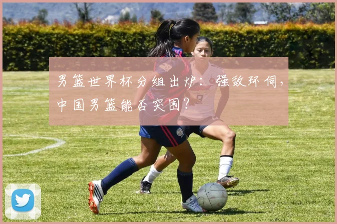 男篮世界杯分组出炉：强敌环伺，中国男篮能否突围？